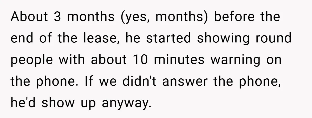 About 3 months (yes, months) before the end of the lease, he started showing round people with about 10 minutes warning on the phone. If we didn't answer the phone,...