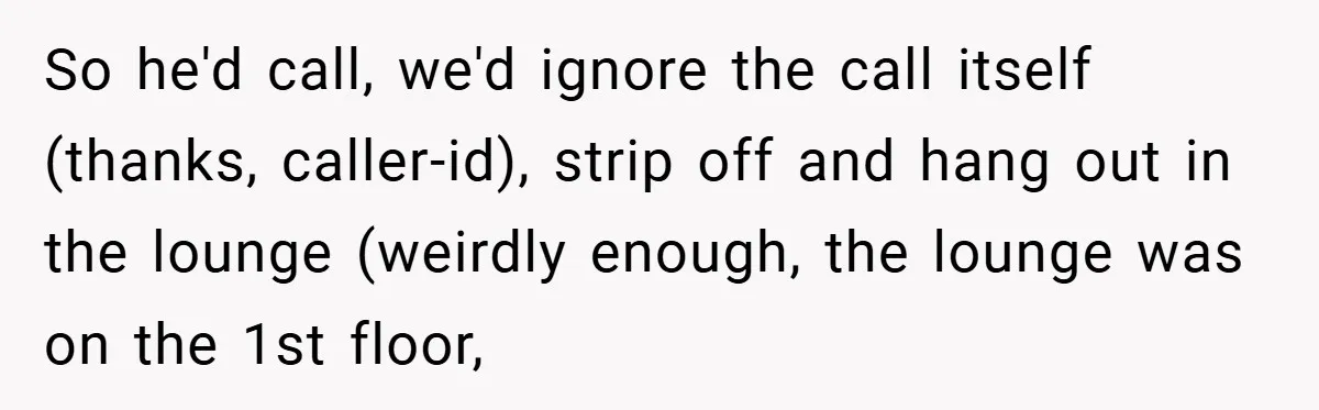 So he'd call, we'd ignore the call itself (thanks, caller-id), strip off and hang out in the lounge (weirdly enough, the lounge was on the 1st floor,