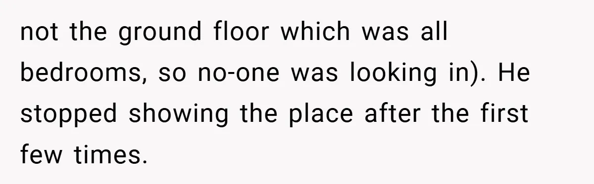 not the ground floor which was all bedrooms, so no-one was looking in). He stopped showing the place after the first few times.