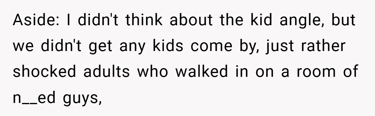 Aside: I didn't think about the kid angle, but we didn't get any kids come by, just rather shocked adults who walked in on a room of n__ed guys,