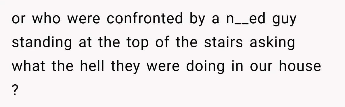 or who were confronted by a n__ed guy standing at the top of the stairs asking what the hell they were doing in our house ?