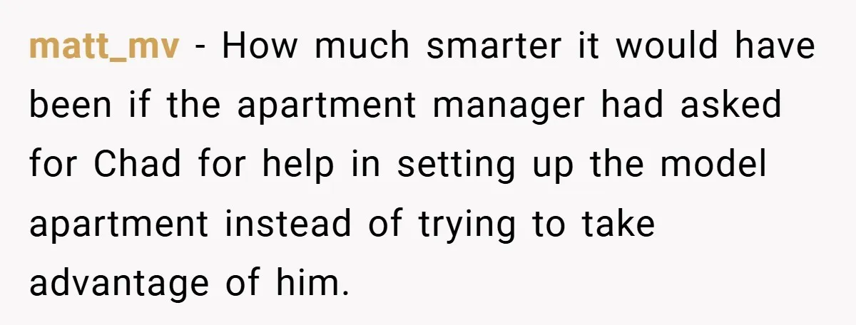 matt_mv − How much smarter it would have been if the apartment manager had asked for Chad for help in setting up the model apartment instead of trying to take...