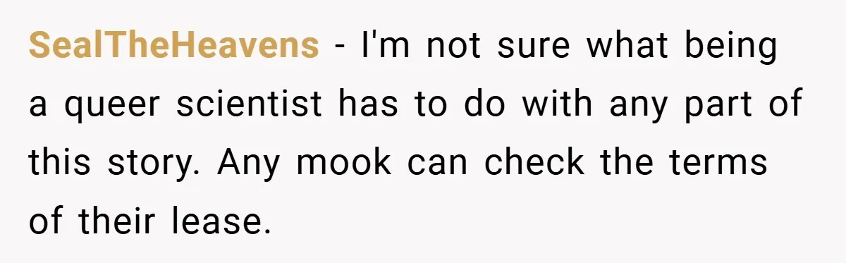 SealTheHeavens − I'm not sure what being a queer scientist has to do with any part of this story. Any mook can check the terms of their lease.