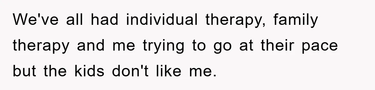 We've all had individual therapy, family therapy and me trying to go at their pace but the kids don't like me.