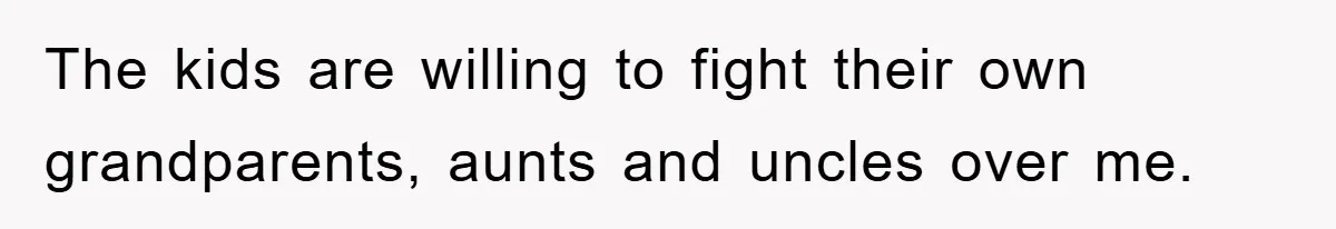 The kids are willing to fight their own grandparents, aunts and uncles over me.