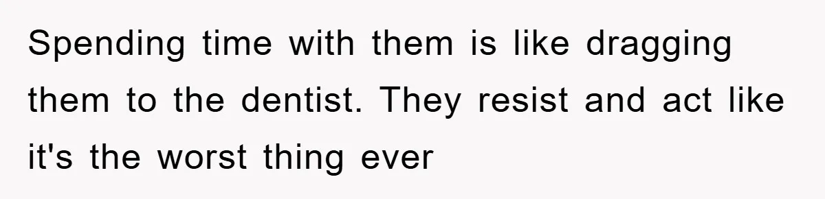 Spending time with them is like dragging them to the dentist. They resist and act like it's the worst thing ever