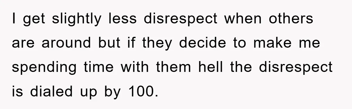I get slightly less disrespect when others are around but if they decide to make me spending time with them hell the disrespect is dialed up by 100.