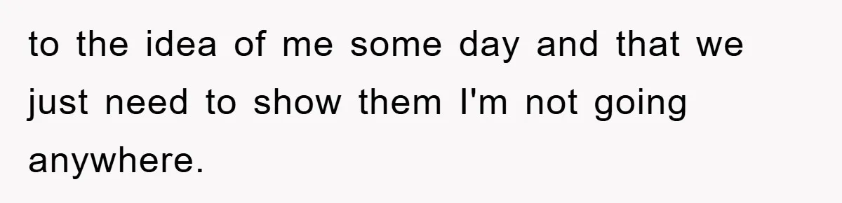 to the idea of me some day and that we just need to show them I'm not going anywhere.