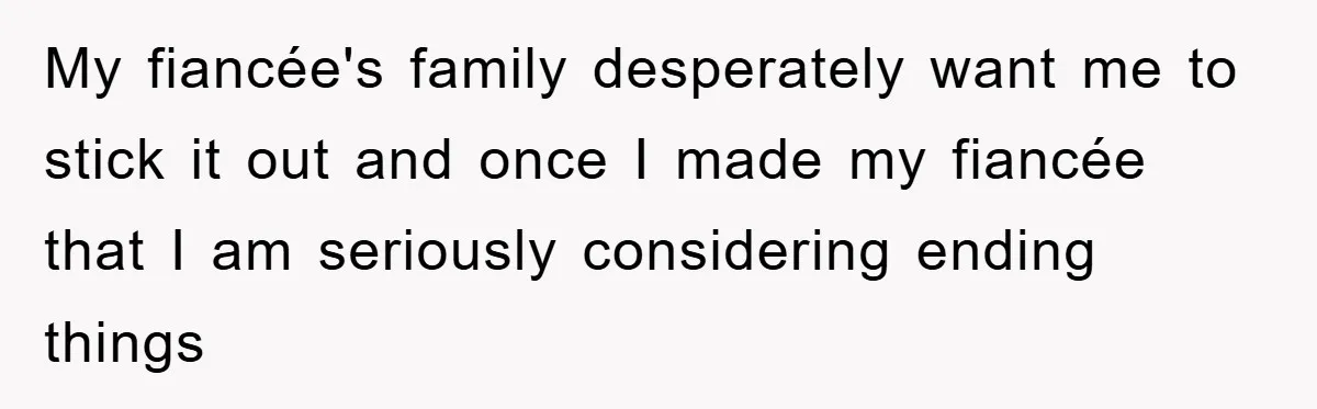 My fiancée's family desperately want me to stick it out and once I made my fiancée that I am seriously considering ending things