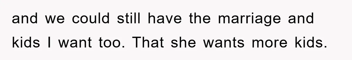 and we could still have the marriage and kids I want too. That she wants more kids.