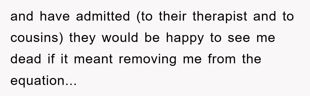 and have admitted (to their therapist and to cousins) they would be happy to see me dead if it meant removing me from the equation...