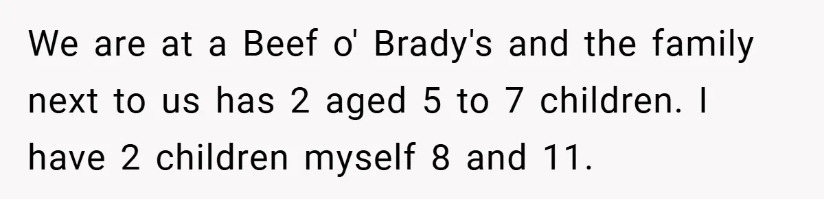We are at a Beef o' Brady's and the family next to us has 2 aged 5 to 7 children. I have 2 children myself 8 and 11.