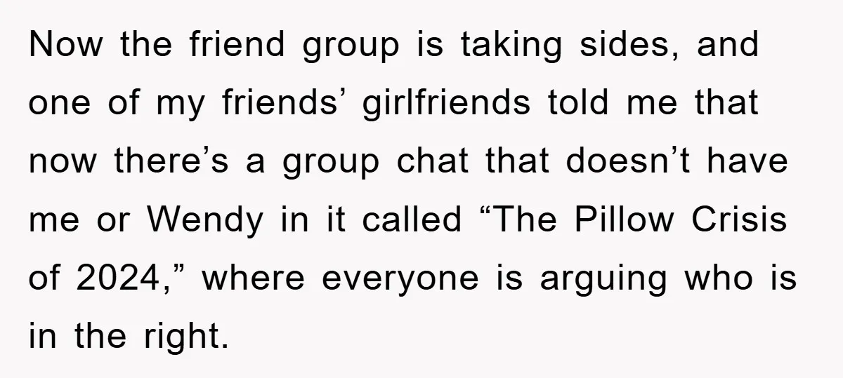 Woman Thought She Was Being Thoughtful, Friend Calls Her ‘Too Clumsy To Live’ Over A Pillow Now the friend group is taking sides, and one of my friends’ girlfriends told me that now there’s a group chat that doesn’t have me or Wendy in it called...