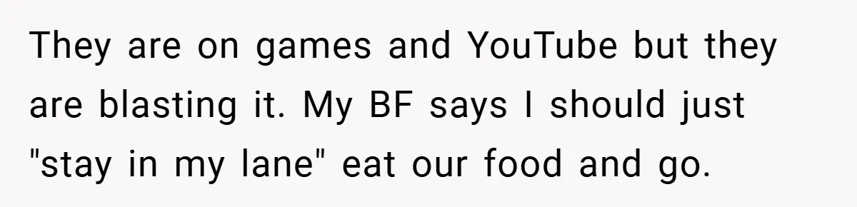 They are on games and YouTube but they are blasting it. My BF says I should just "stay in my lane" eat our food and go.
