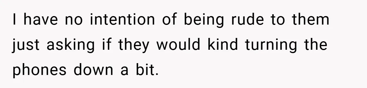 I have no intention of being rude to them just asking if they would kind turning the phones down a bit.