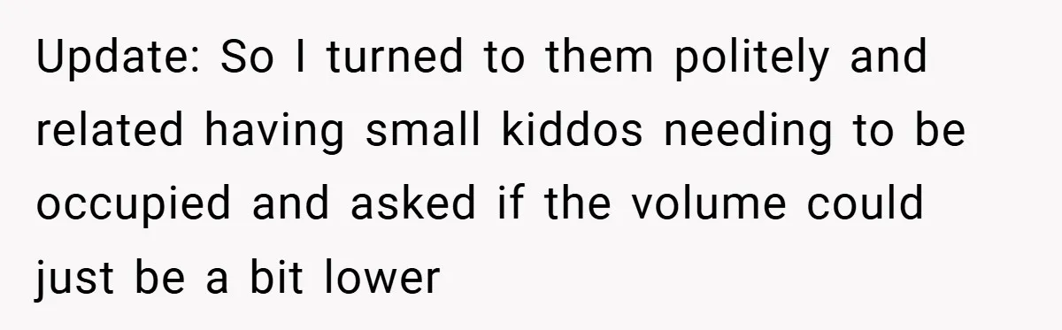 Update: So I turned to them politely and related having small kiddos needing to be occupied and asked if the volume could just be a bit lower