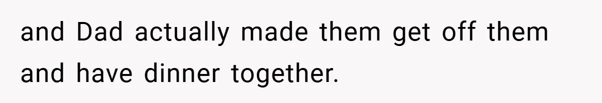 and Dad actually made them get off them and have dinner together.