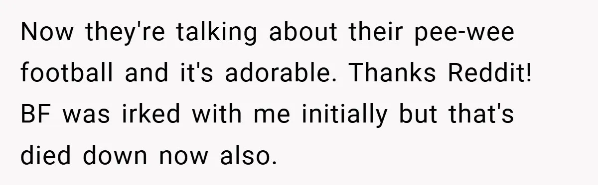 Now they're talking about their pee-wee football and it's adorable. Thanks Reddit! BF was irked with me initially but that's died down now also.