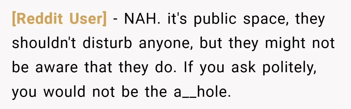 [Reddit User] − NAH. it's public space, they shouldn't disturb anyone, but they might not be aware that they do. If you ask politely, you would not be the a__hole.