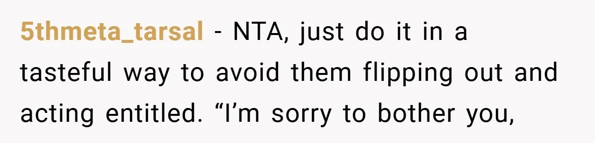 5thmeta_tarsal − NTA, just do it in a tasteful way to avoid them flipping out and acting entitled. “I’m sorry to bother you,