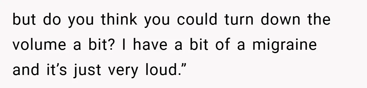 but do you think you could turn down the volume a bit? I have a bit of a migraine and it’s just very loud.”