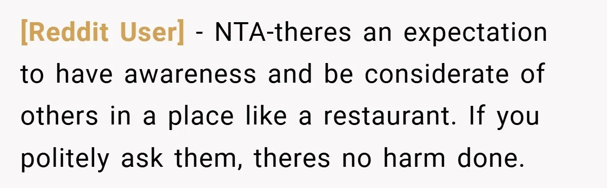 [Reddit User] − NTA-theres an expectation to have awareness and be considerate of others in a place like a restaurant. If you politely ask them, theres no harm done.