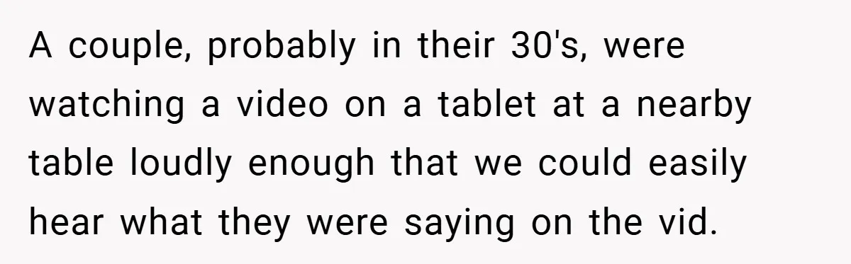 A couple, probably in their 30's, were watching a video on a tablet at a nearby table loudly enough that we could easily hear what they were saying on the...