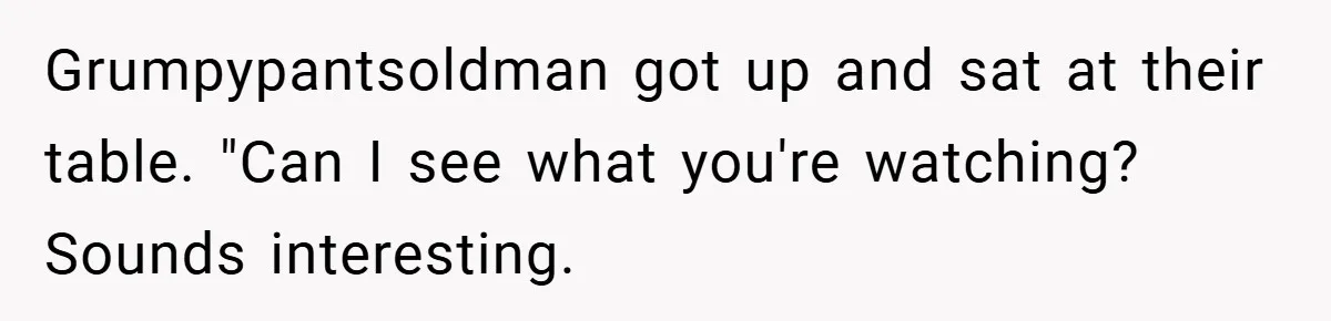 Grumpypantsoldman got up and sat at their table. "Can I see what you're watching? Sounds interesting.