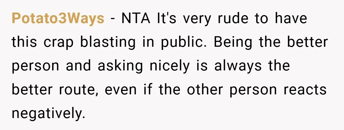 Potato3Ways − NTA It's very rude to have this crap blasting in public. Being the better person and asking nicely is always the better route, even if the other person...