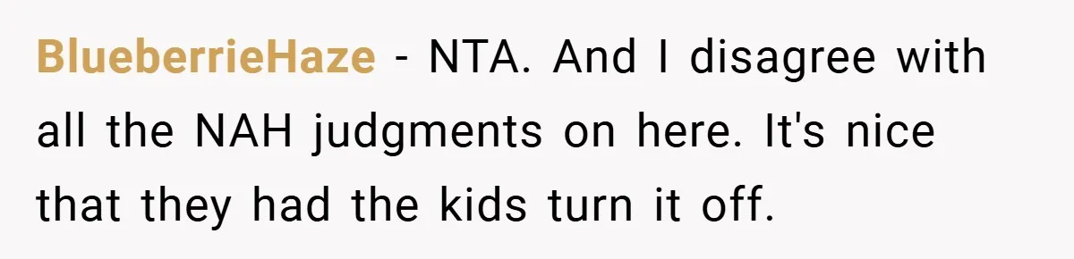 BlueberrieHaze − NTA. And I disagree with all the NAH judgments on here. It's nice that they had the kids turn it off.