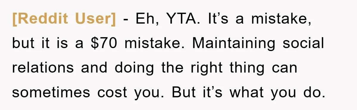 [Reddit User] − Eh, YTA. It’s a mistake, but it is a $70 mistake. Maintaining social relations and doing the right thing can sometimes cost you. But it’s what you...