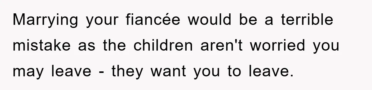 Marrying your fiancée would be a terrible mistake as the children aren't worried you may leave - they want you to leave.