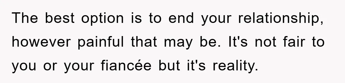 The best option is to end your relationship, however painful that may be. It's not fair to you or your fiancée but it's reality.
