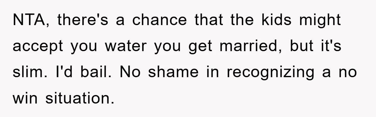 NTA, there's a chance that the kids might accept you water you get married, but it's slim. I'd bail. No shame in recognizing a no win situation.