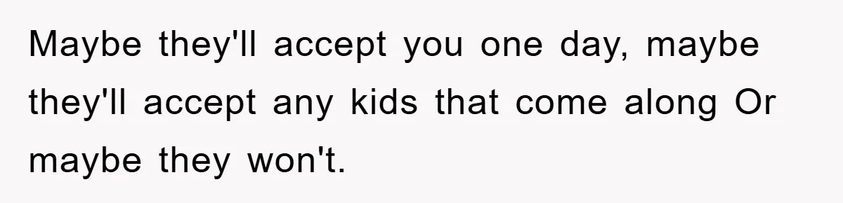 Maybe they'll accept you one day, maybe they'll accept any kids that come along Or maybe they won't.