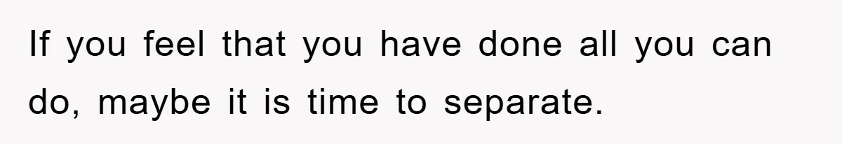 If you feel that you have done all you can do, maybe it is time to separate.