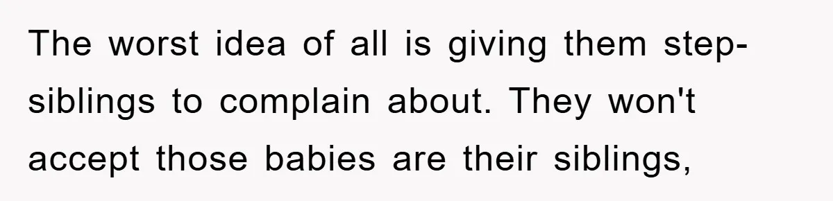 The worst idea of all is giving them step-siblings to complain about. They won't accept those babies are their siblings,