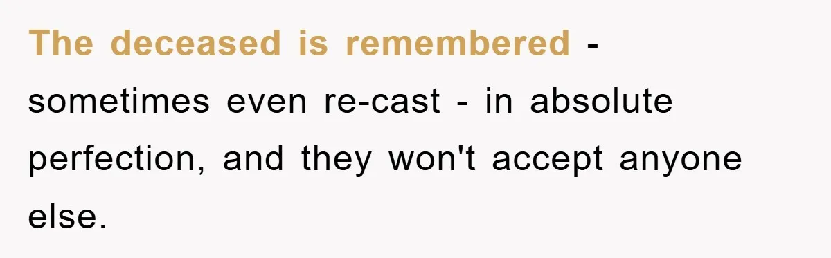The deceased is remembered - sometimes even re-cast - in absolute perfection, and they won't accept anyone else.