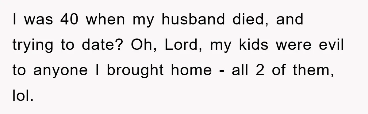 I was 40 when my husband died, and trying to date? Oh, Lord, my kids were evil to anyone I brought home - all 2 of them, lol.