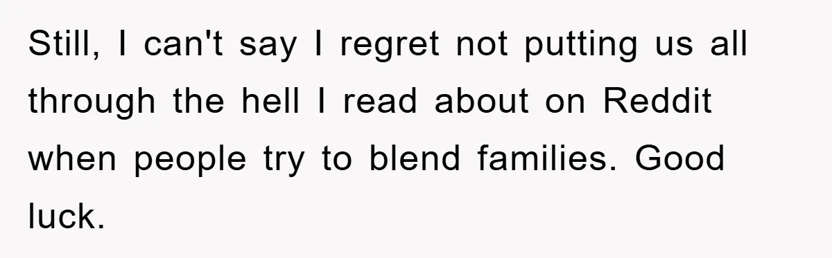 Still, I can't say I regret not putting us all through the hell I read about on Reddit when people try to blend families. Good luck.