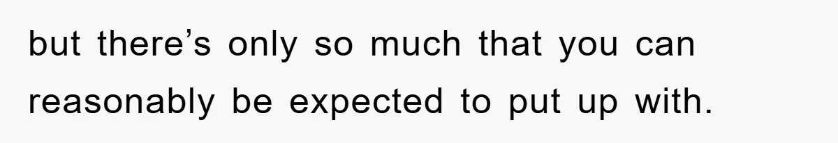but there’s only so much that you can reasonably be expected to put up with.