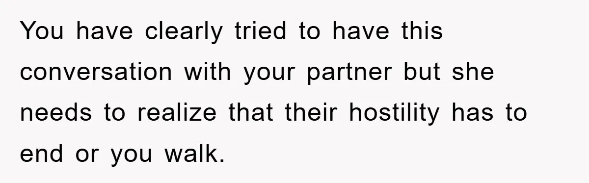 You have clearly tried to have this conversation with your partner but she needs to realize that their hostility has to end or you walk.