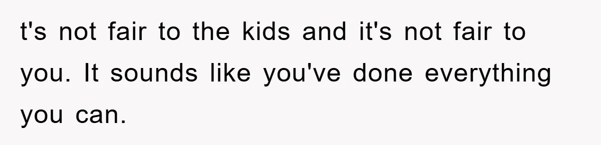 t's not fair to the kids and it's not fair to you. It sounds like you've done everything you can.