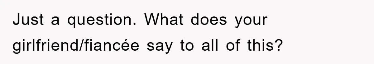 Just a question. What does your girlfriend/fiancée say to all of this?
