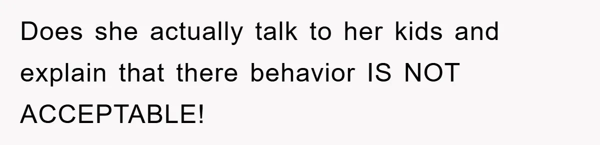 Does she actually talk to her kids and explain that there behavior IS NOT ACCEPTABLE!