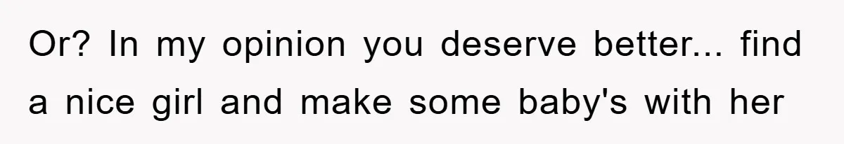 Or? In my opinion you deserve better... find a nice girl and make some baby's with her