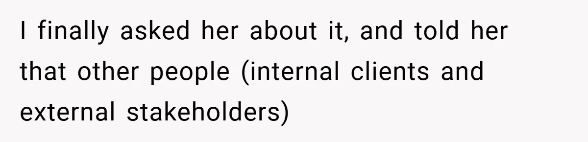 I finally asked her about it, and told her that other people (internal clients and external stakeholders)