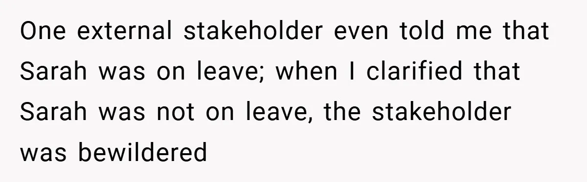One external stakeholder even told me that Sarah was on leave; when I clarified that Sarah was not on leave, the stakeholder was bewildered