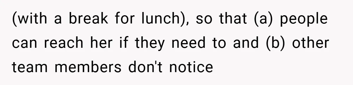(with a break for lunch), so that (a) people can reach her if they need to and (b) other team members don't notice