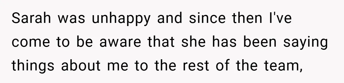 Sarah was unhappy and since then I've come to be aware that she has been saying things about me to the rest of the team,